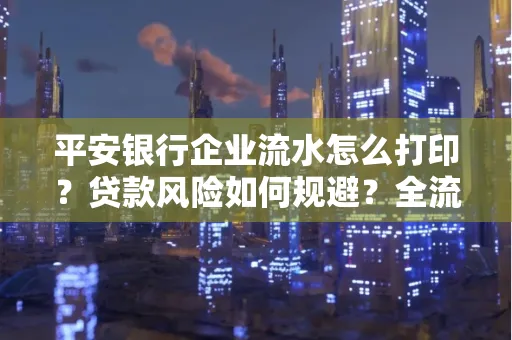 平安银行企业流水怎么打印？贷款风险如何规避？全流程技巧解析