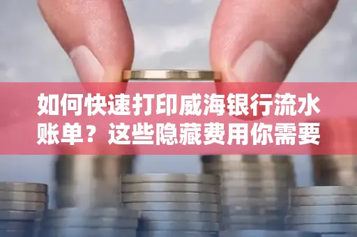 如何快速打印威海银行流水账单？这些隐藏费用你需要提前了解！