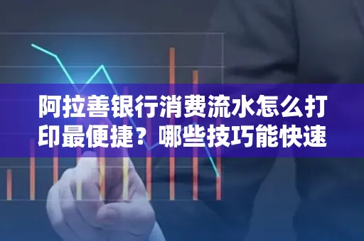 阿拉善银行消费流水怎么打印最便捷？哪些技巧能快速获取？